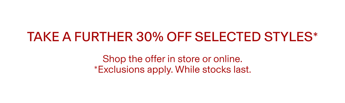 TAKE A FURTHER 30% OFF SELECTED STYLES* |  Shop the offer in store or online. | *Exclusions apply. While stocks last.