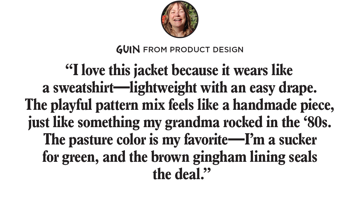 "I love this
 jacket because it wears like a sweatshirt-lightweight with an easy drape.The playful pattern mix feels like a handmade piece, just like something my grandma rocked in the 80s. The pasture color is my favorite-I'm a sucker for green, and the brown gingham lining seals the deal."