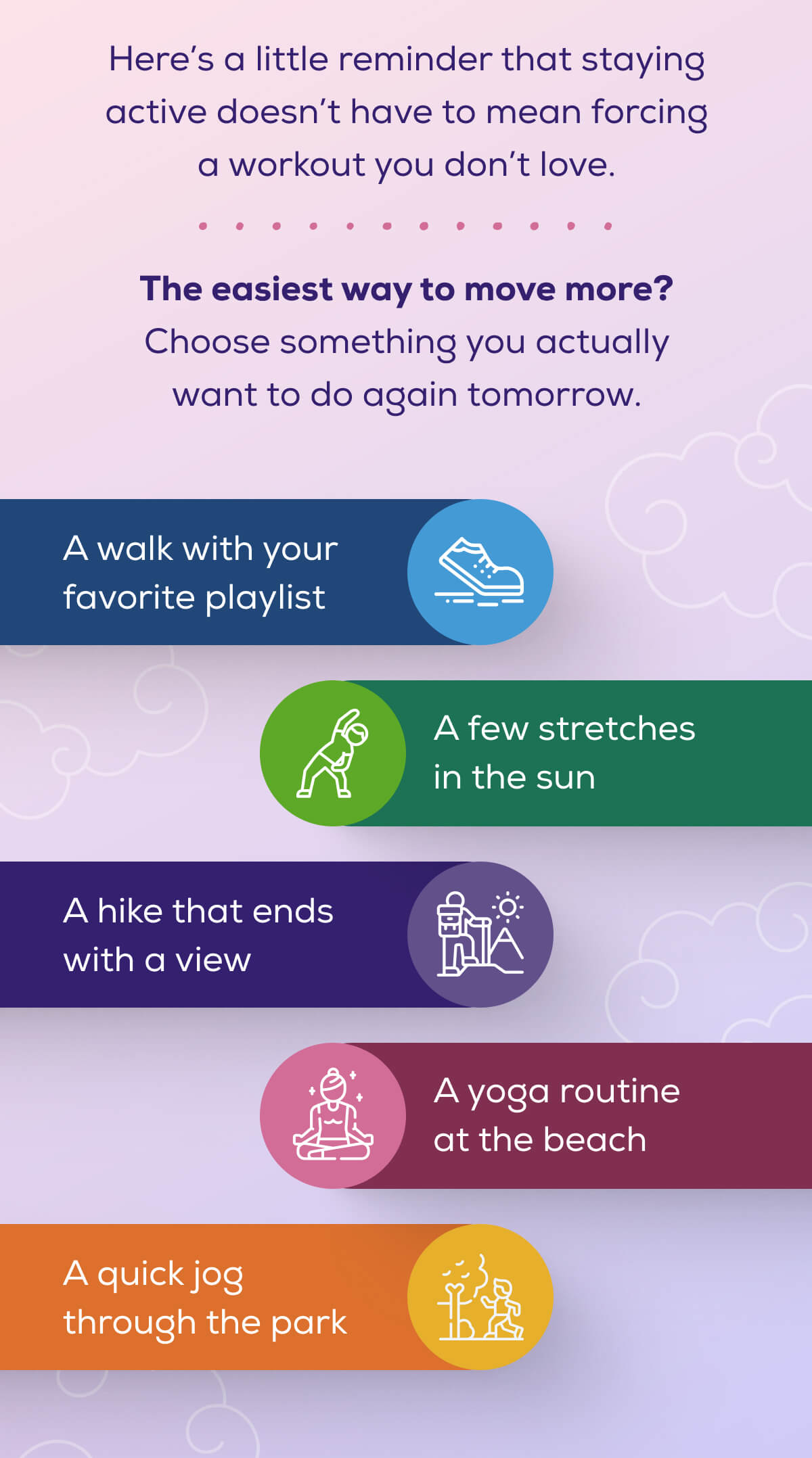 Here’s a little reminder that staying active doesn’t have to mean forcing a workout you don’t love.  The easiest way to move more? Choose something you actually want to do again tomorrow.  A walk with your favorite playlist A few stretches in the sun A hike that ends with a view A yoga routine at the beach A quick jog through the park
