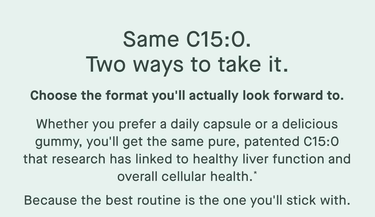 Same C15:0. Two ways to take it. Choose the format you'll actually look forward to. Whether you prefer a daily capsule or a delicious gummy, you'll get the same pure, patented C15:0 that research has linked to healthy liver function and overall cellular health.* Because the best routine is the one you'll stick with.