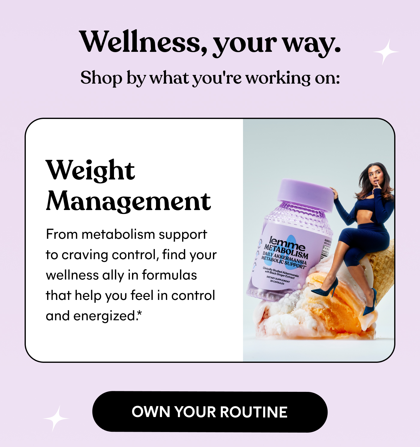 Wellness, your way. Shop by what you're working on:  Weight Management From metabolism support to craving control, find your wellness ally in formulas that help you feel in control and energized.* OWN YOUR ROUTINE