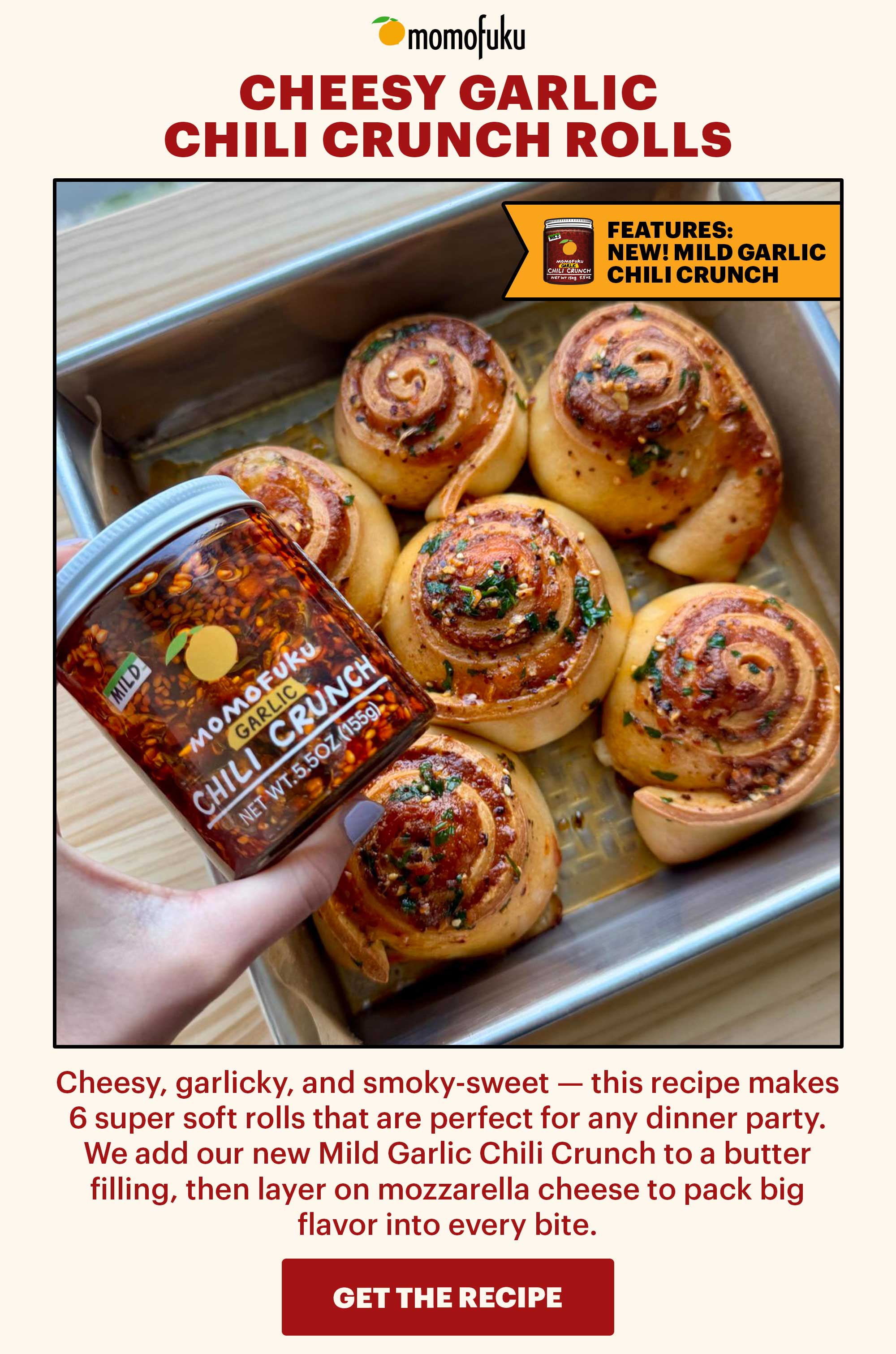 Header: Cheesy Garlic Chili Crunch Rolls  Sub-header: Cheesy, garlicky, and smoky-sweet — this recipe makes 6 super soft rolls that are perfect for any dinner party. We add our new Mild Garlic Chili Crunch to a butter filling, then layer on mozzarella cheese to pack big flavor into every bite.   Icon: Features: NEW! Mild Garlic Chili Crunch   CTA: GET THE RECIPE 