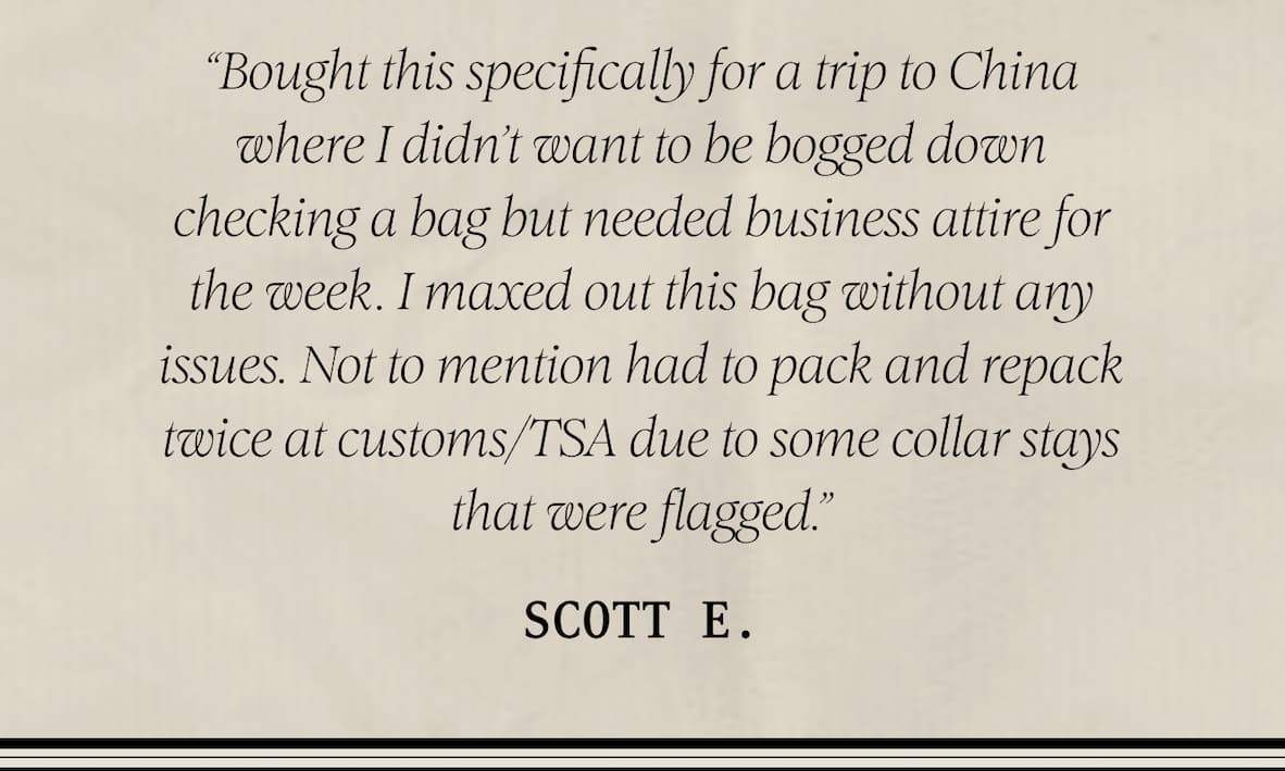 ★ ★ ★ ★ ★ “Awesome bag” “Bought this specifically for a trip to China where I didn’t want to be bogged down checking a bag but needed business attire for the week. I maxed out this bag without any issues. Not to mention had to pack and repack twice at customs/TSA due to some collar stays that were flagged.” – Scott 