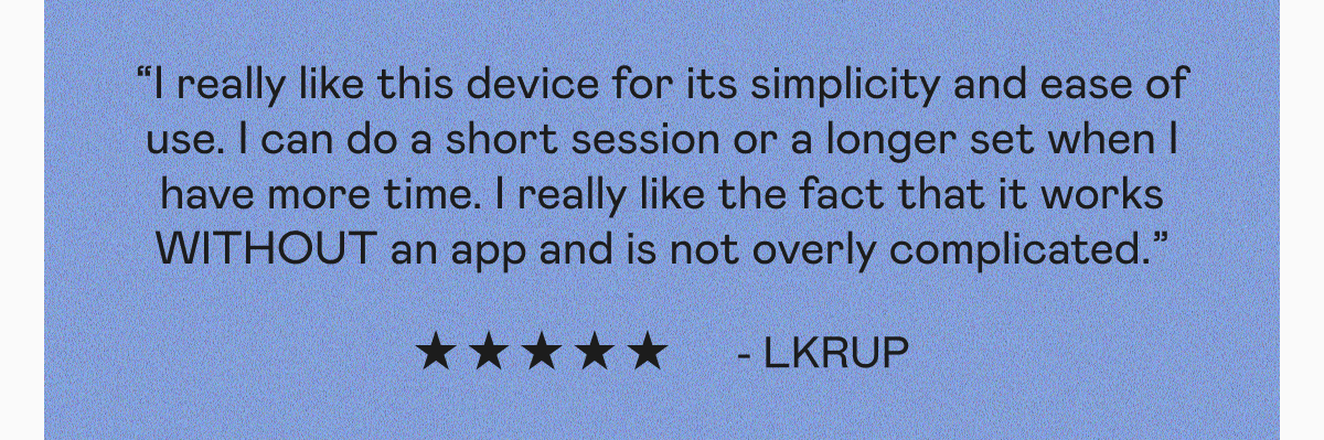 “I really like this device for its simplicity and ease of use. I can do a short session or a longer set when I have more time. I really like the fact that it works WITHOUT an app and is not overly complicated.” - LKRup | “I was surprised to see that even in one use my cheeks looked different and my eyebrows were lifted. It's definitely worth the penny.” - Kormell | “It’s so easy to use with the activator. I love that the results were instant. My face feels lifted, sculpted, and contoured.” - Lana