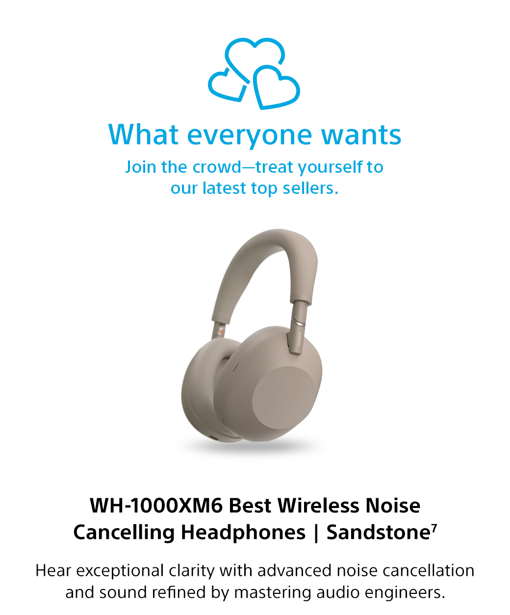 What everyone wants | Join the crowd-treat yourself to our latest top sellers. WH-1000XM6 Best Wireless Noise Cancelling Headphones | Sandstone7 | Hear exceptional clarity with advanced noise cancellation and sound refined by mastering audio engineers.