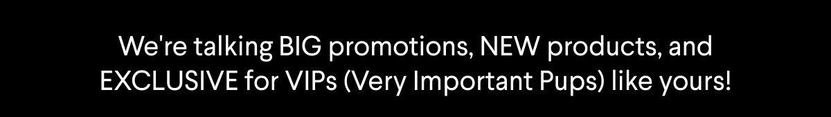 Text: We're talking BIG promotions, NEW products, and EXCLUSIVES for VIPs (Very Important Pups) like yours!