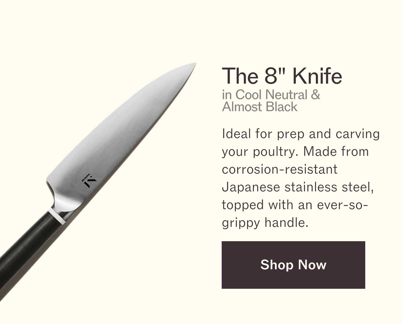 The 8" Knife in Cool Neutral & Almost Black Ideal for prep and carving your poultry. Made from corrosion-resistant Japanese stainless steel, topped with an ever-so-grippy handle. Shop Now