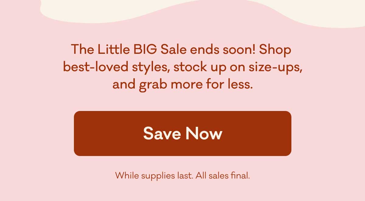 The little BIG Sale ends soon! Shop best-loved styles, stock up on size-ups, and grab more for less. Save now! While supplies last. All sales final.
