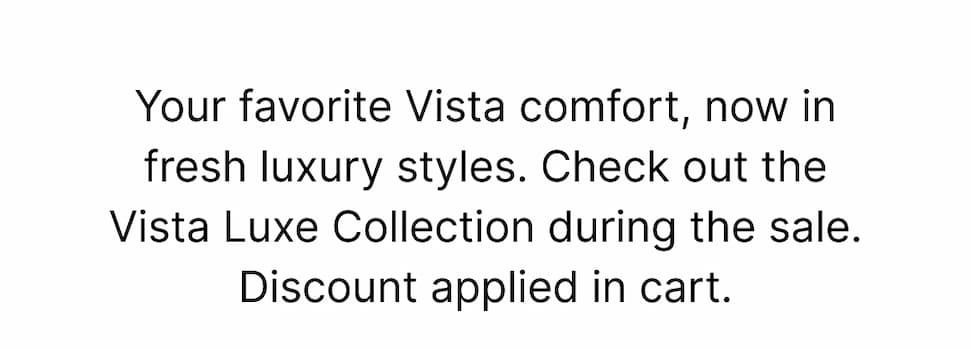 Your favorite Vista comfort, now in fresh new styles. Shop the latest Vista Luxe additions during the sitewide sale! Discount applied in cart. Shop now!