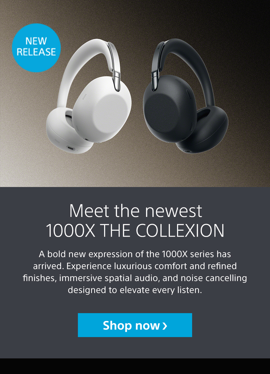 New Release | Meet the newest 1000X The Collexion | A bold new expression of the 1000X series has arrived. Experience luxurious comfort and refined finishes, immersive spatial audio, and noise cancelling designed to elevate every listen. Shop now