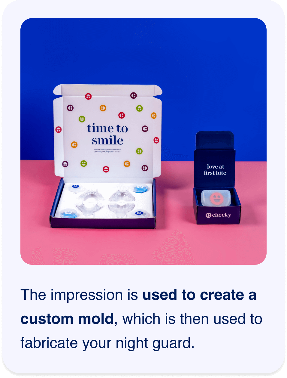 The impression is used to create a custom mold, which is then used to fabricate your night guard.