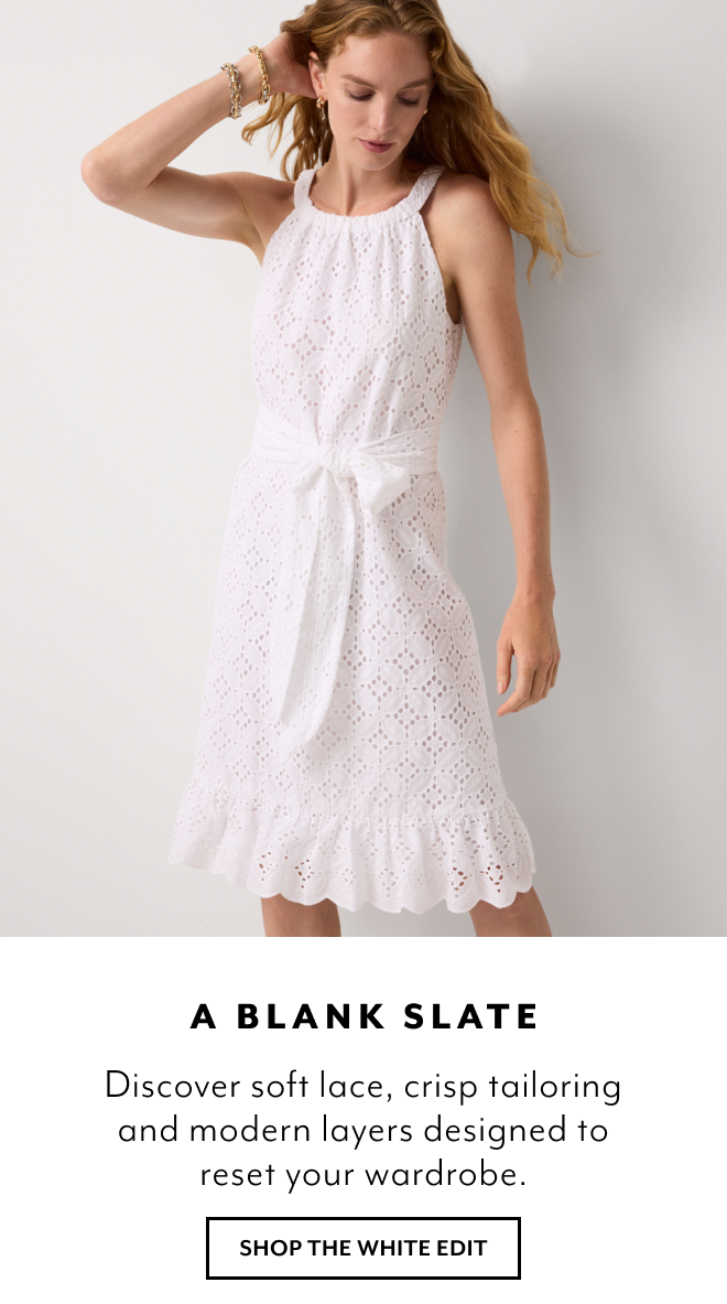 A BLANK SLATE. DISCOVER SOFT LACE, CRISP TAILORING AND MODERN LAYERS DESIGNED TO RESET YOUR WARDROBE. SHOP THE WHITE EDIT