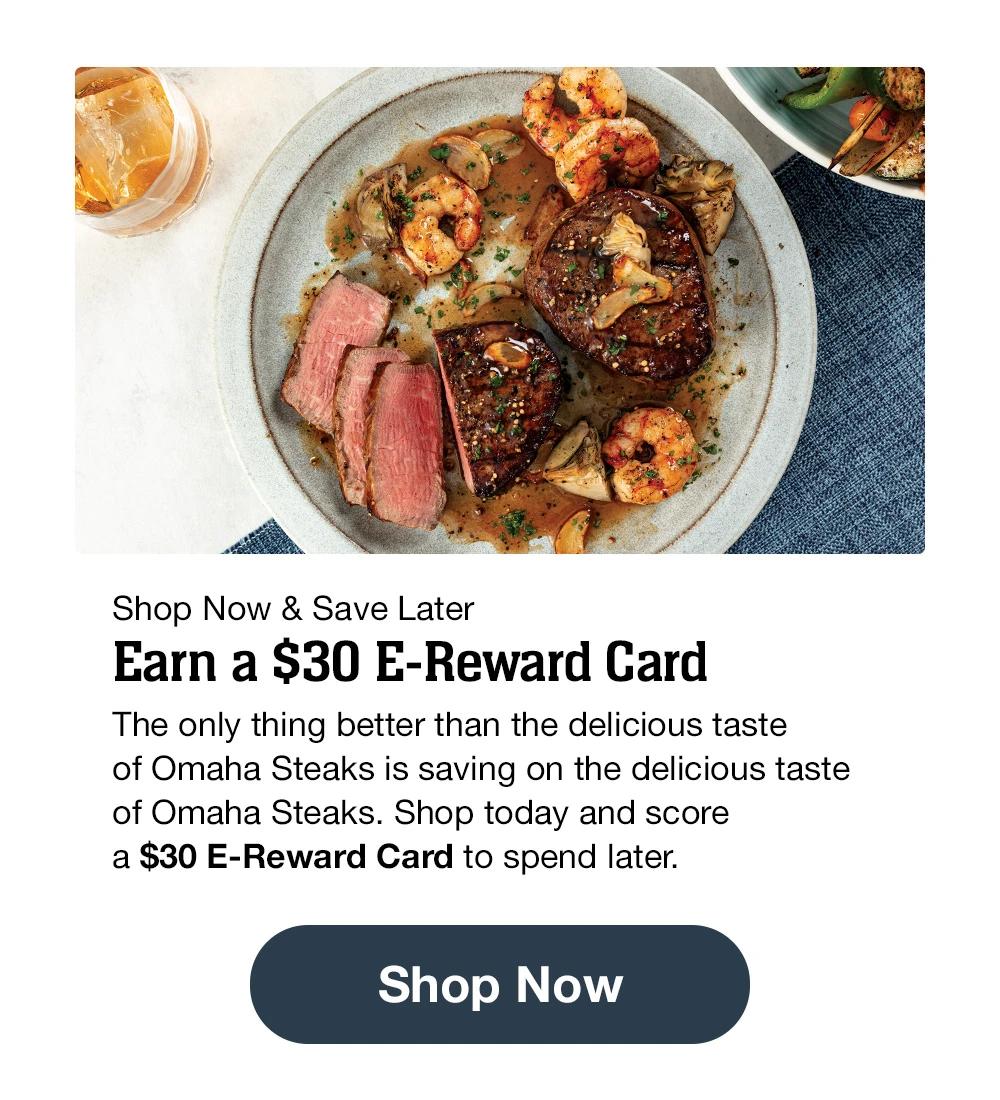 Shop Now & Save Later | Earn a $30 E-Reward Card - The only thing better than the delicious taste of Omaha Steaks is saving on the delicious taste of Omaha Steaks. Shop today and score a $30 E-Reward Card to spend later. || Shop Now