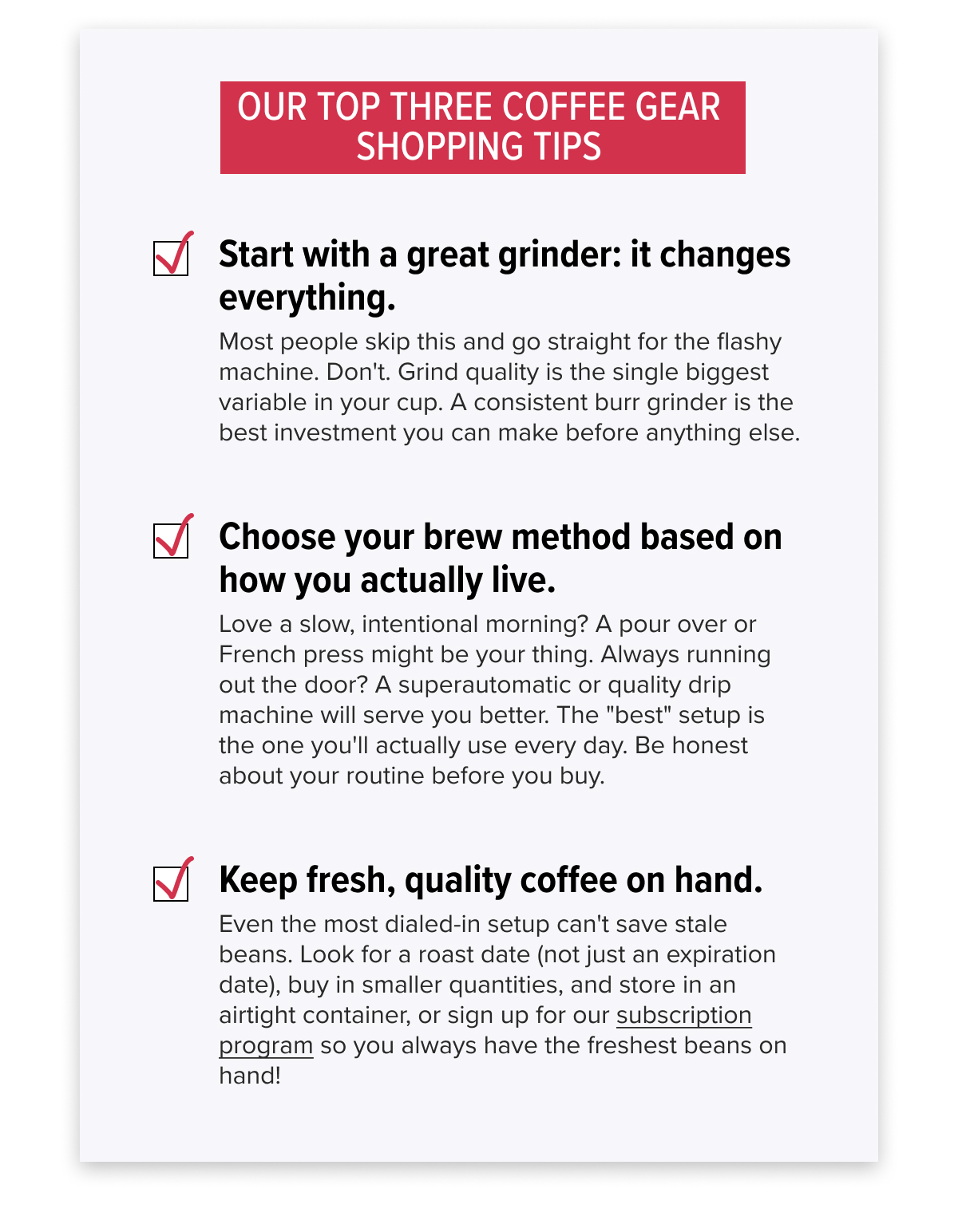 OUR TOP THREE COFFEE GEAR SHOPPING TIPS 1. Start with a great grinder: it changes everything. Most people skip this and go straight for the flashy machine. Don't. Grind quality is the single biggest variable in your cup. A consistent burr grinder is the best investment you can make before anything else. 2. Choose your brew method based on how you actually live. Love a slow, intentional morning? A pour over or French press might be your thing. Always running out the door? A superautomatic or quality drip machine will serve you better. The "best" setup is the one you'll actually use every day. Be honest about your routine before you buy. 3. Keep fresh, quality coffee on hand. Even the most dialed-in setup can't save stale beans. Look for a roast date (not just an expiration date), buy in smaller quantities, and store in an airtight container, or sign up for our subscription program so you always have the freshest beans on hand!