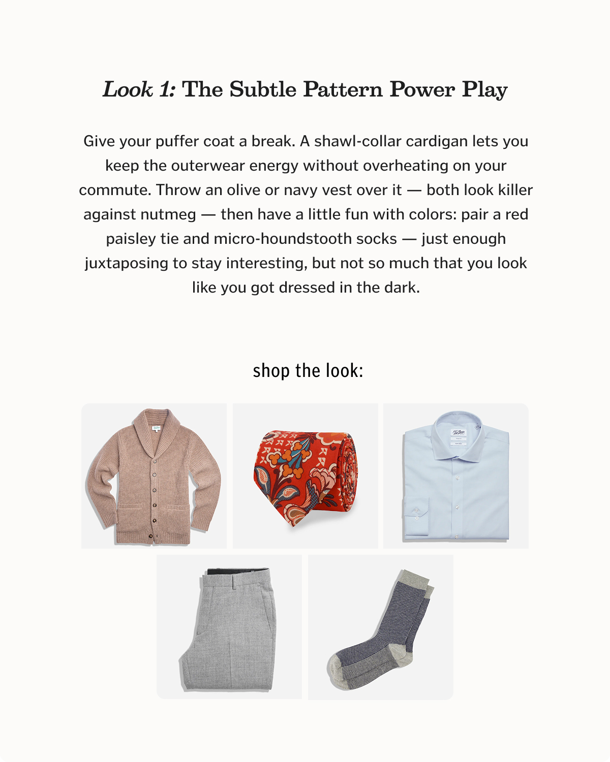 Look 1: The Subtle Pattern Power Play Give your puffer coat a break. A shawl-collar cardigan lets you keep the outerwear energy without overheating on your commute. Throw an olive or navy vest over it — both look killer against nutmeg — then have a little fun with colors: pair a red paisley tie and micro-houndstooth socks — just enough juxtaposing to stay interesting, but not so much that you look like you got dressed in the dark.