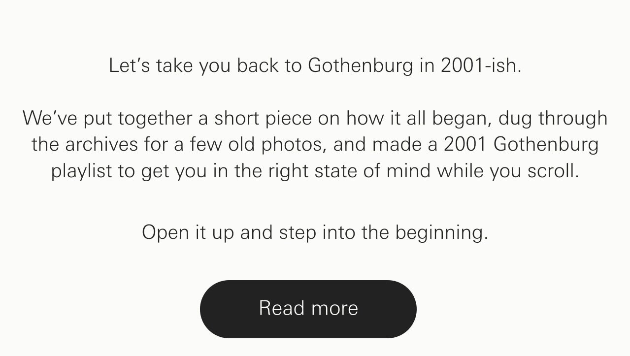 Let&rsquo;s take you back to Gothenburg in 2001-ish. We&rsquo;ve put together a short piece on how it all began, dug through the archives for a few old photos, and made a 2001 Gothenburg playlist to get you in the right state of mind while you scroll.  Open it up and step into the beginning.