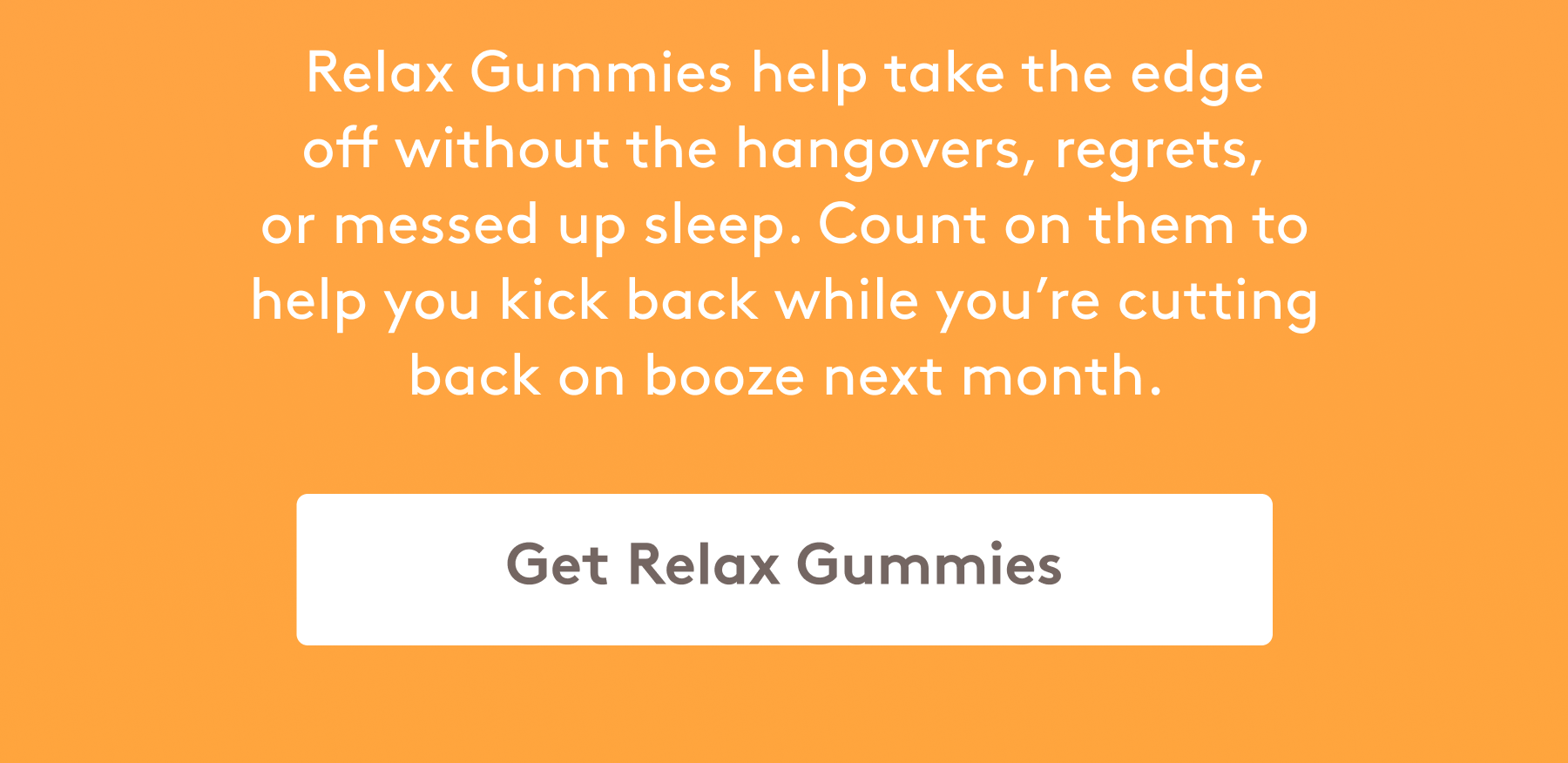 Relax Gummies help take the edge off without the hangovers, regrets, or messed up sleep. Count on them to help you kick back while you’re cutting back on booze next month.   [Get Relax Gummie]s