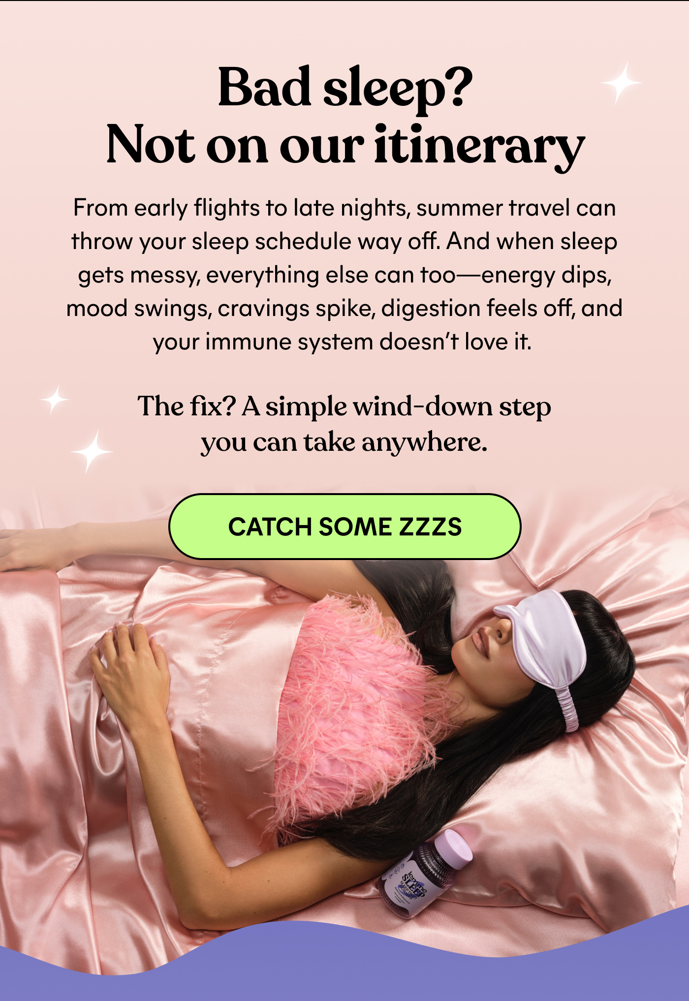 Bad sleep? Not on our itinerary  From early flights to late nights, summer travel can throw your sleep schedule way off. And when sleep gets messy, everything else can too—energy dips, mood swings, cravings spike, digestion feels off, and your immune system doesn't love it.  The fix? A simple wind-down step you can take anywhere.  -- CATCH SOME ZZZS