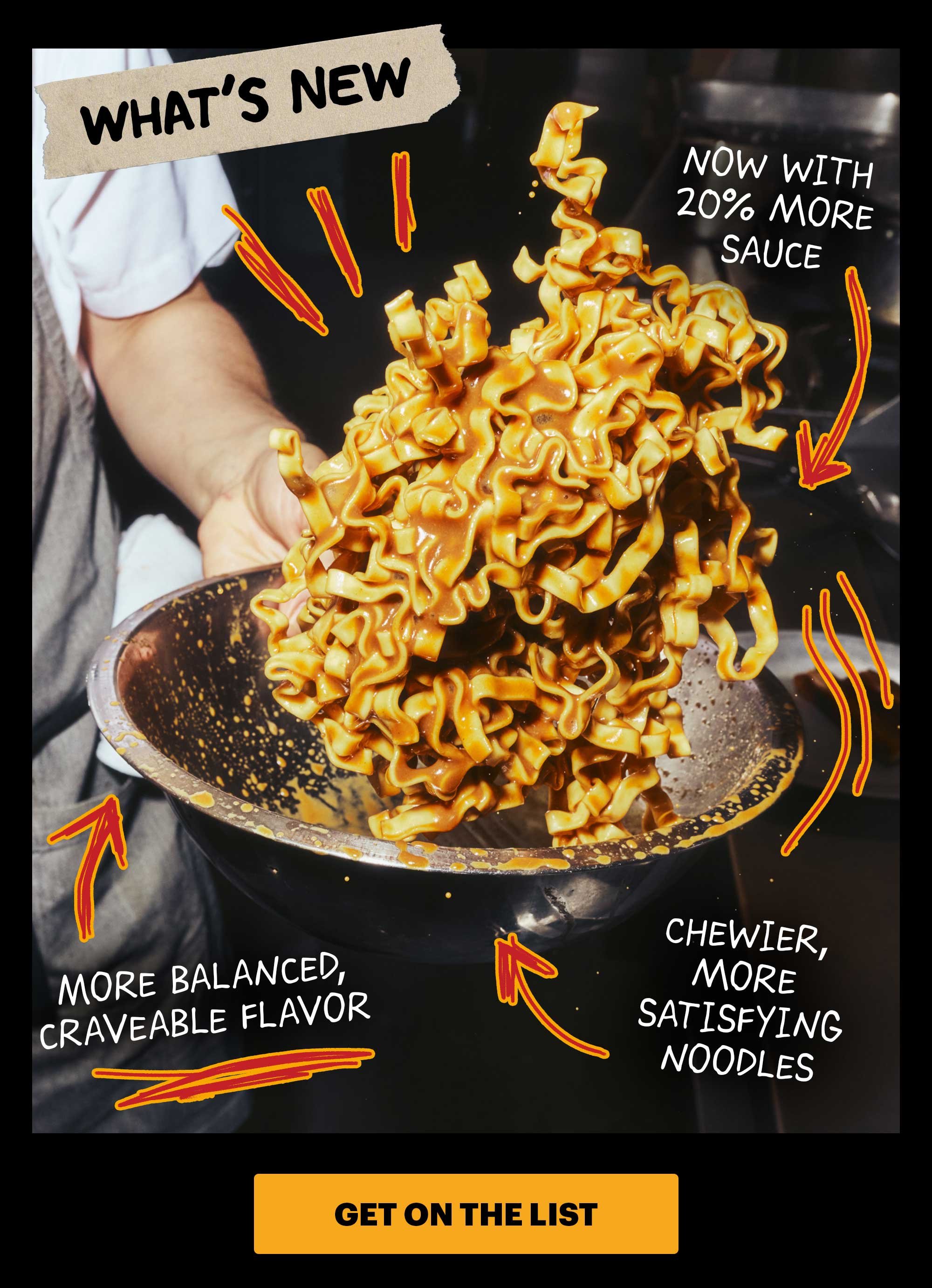 WHAT'S NEW: NOW WITH 20% MORE SAUCE, MORE BALANCED CRAVEABLE FLAVOR, CHEWIER, MORE SATISFYING NOODLES. CTA: GET ON THE LIST