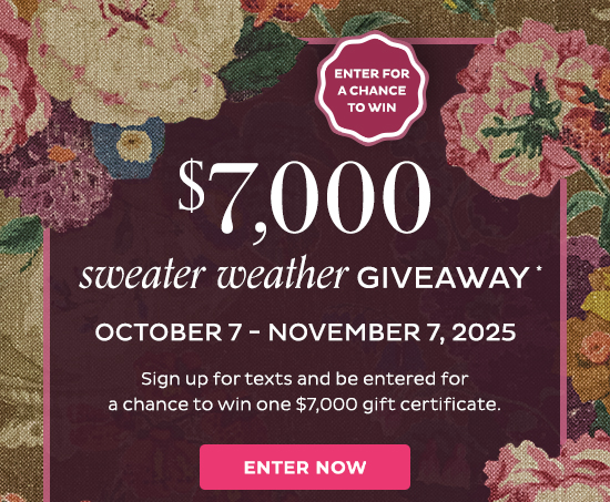 Enter for a chance to WIN - $7,000 sweater weather giveaway* october 7-november 7, 2025. Sign up for texts and be entered for a chance to win one $7,000 gift certificate. Enter Now - No Purchase Necessary. See Official Rules for details, limitations & how to enter without joining text.