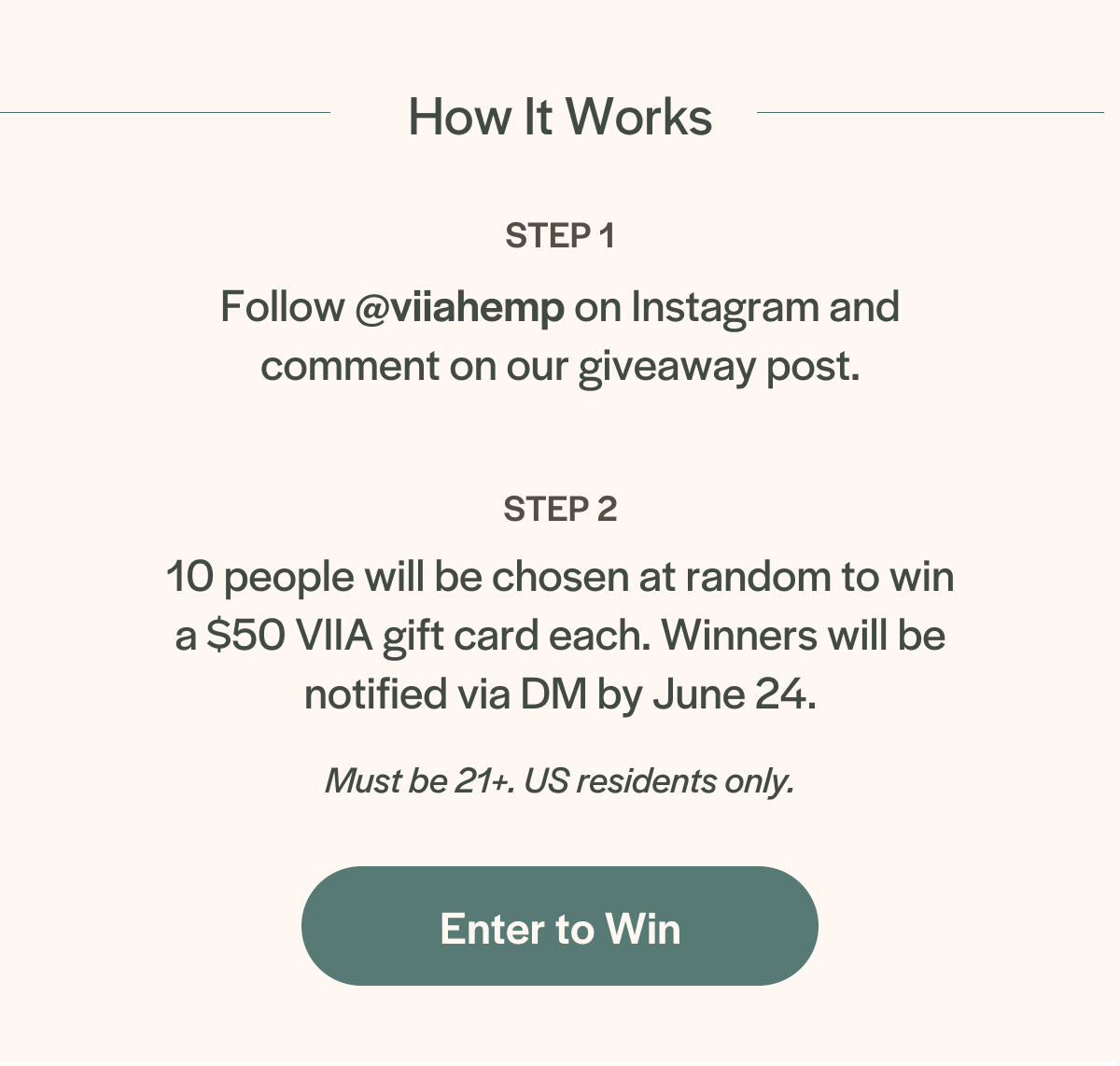 How it works: Follow @viiahemp on Instagram and comment on our giveaway post. 10 people will be chosen at random to win a $50 VIIA gift card each. Winners will be notified via DM by June 24. Must be 21+. US residents only.