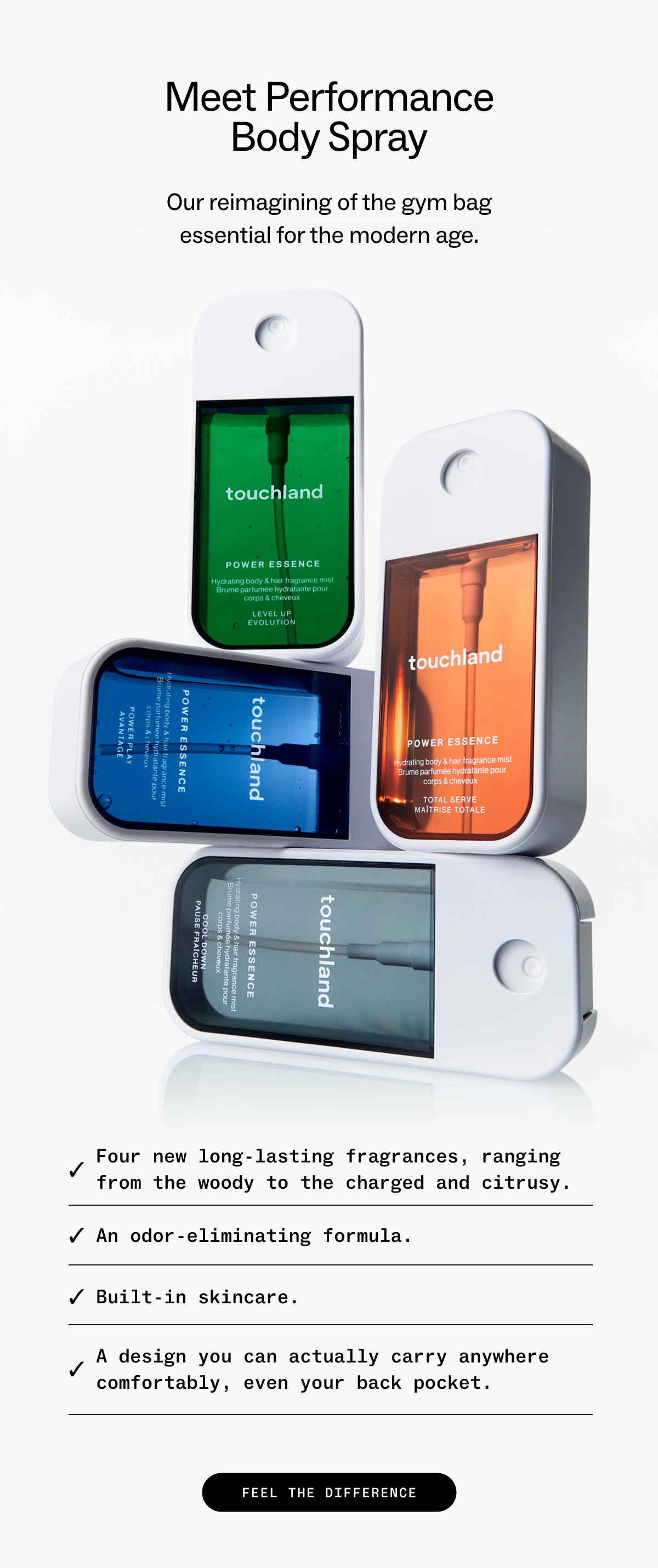 Meet Performance Body Spray Our&nbsp;reimagining of&nbsp;the&nbsp;gym bag essential for the modern age. Four new long-lasting fragrances,&nbsp;ranging from the&nbsp;woody&nbsp;to the charged and citrusy. An odor-eliminating formula. Built-in skincare.  A design you&nbsp;can&nbsp;actually carry anywhere comfortably, even your back pocket.&nbsp; FEEL THE DIFFERENCE