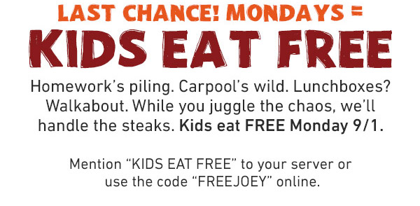 Last Chance! Mondays = Kids Eat Free - Homework's piling. Carpool's wild. Lunchboxes? Walkabout. While you juggle the chaos, we'll handle the steaks. Kids eat FREE Monday 9/1. Mention KIDS EAT FREE to your server or use the code FREEJOEY online.