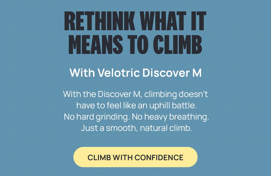 RETHINK WHAT IT MEANS TO CLIMB With Velotric Discover M | With the Discover M climbing doesn't have to feel like an uphill battle. No hard grinding. No heavy breathing. Just a smooth, natural climb. [CLIMB WITH CONFIDENCE] 