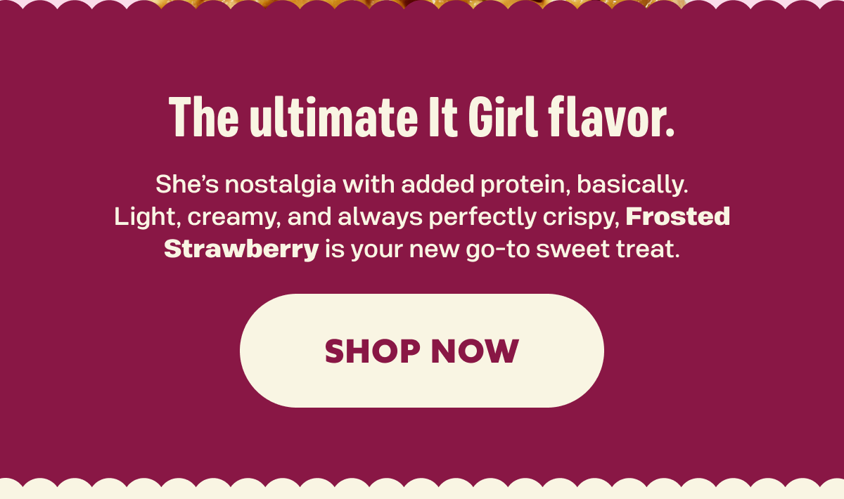 The ultimate It Girl flavor. She’s nostalgia with added protein, basically. Light, creamy, and always perfectly crispy, Frosted Strawberry is your new go-to sweet treat.