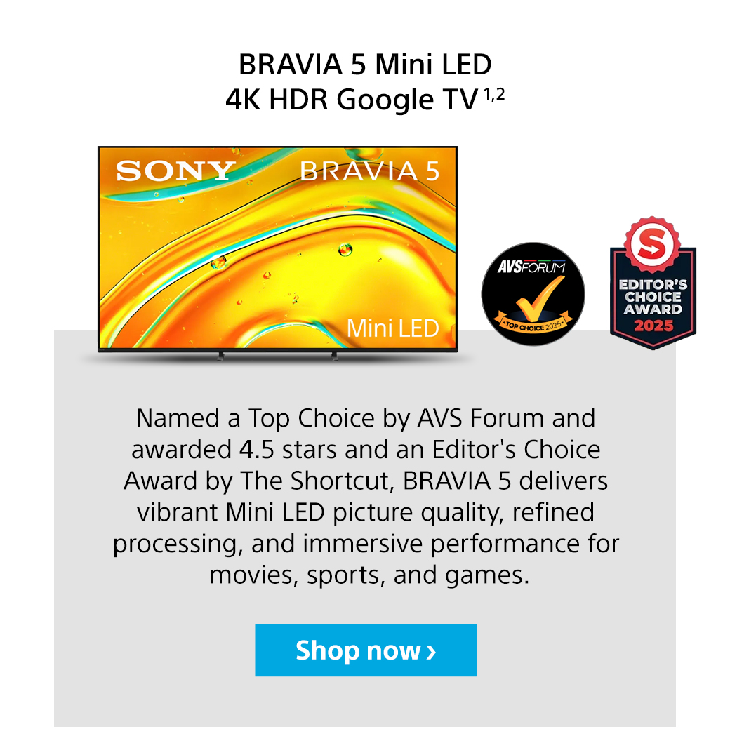 Bravia 5 Mini LED 4K HDR Google TV 1,2 | Named a Top Choice by AVS Forum and awarded 4.5 stars and an Editor's Choice Award by The Shortcut, BRAVIA 5 delivers vibrant Mini LED picture quality, refined processing, and immersive performance for movies, sports, and games. Shop now
