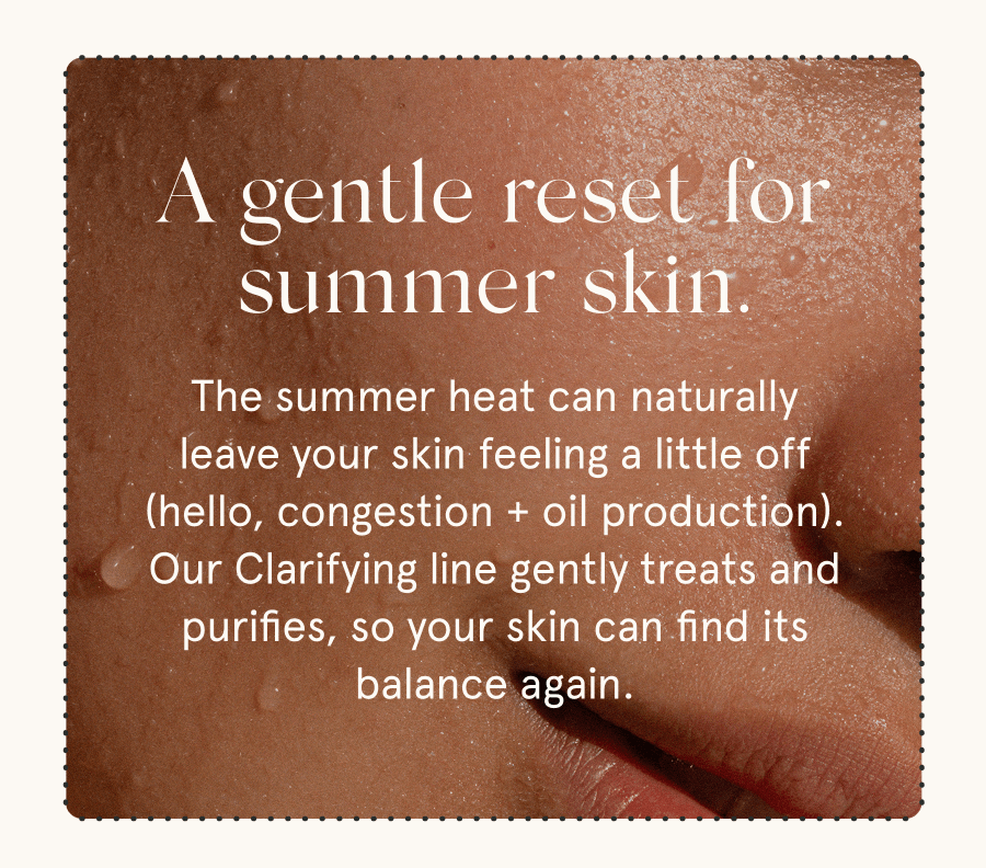 A gentle reset for summer skin. The summer heat can naturally leave your skin feeling a little off (hello, congestion + oil production). Our Clarifying line gently treats and purifies, so your skin can find its balance again.