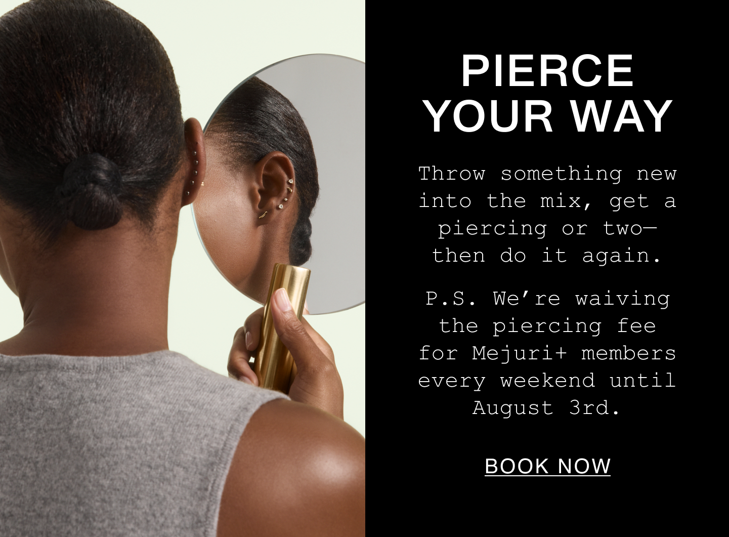 Pierce Your Way. Throw something new into the mix, get a piercing or two—then do it again. P.S. We're waiving the piercing fee for Mejuri+ members every weekend until August 3rd. Book Now.