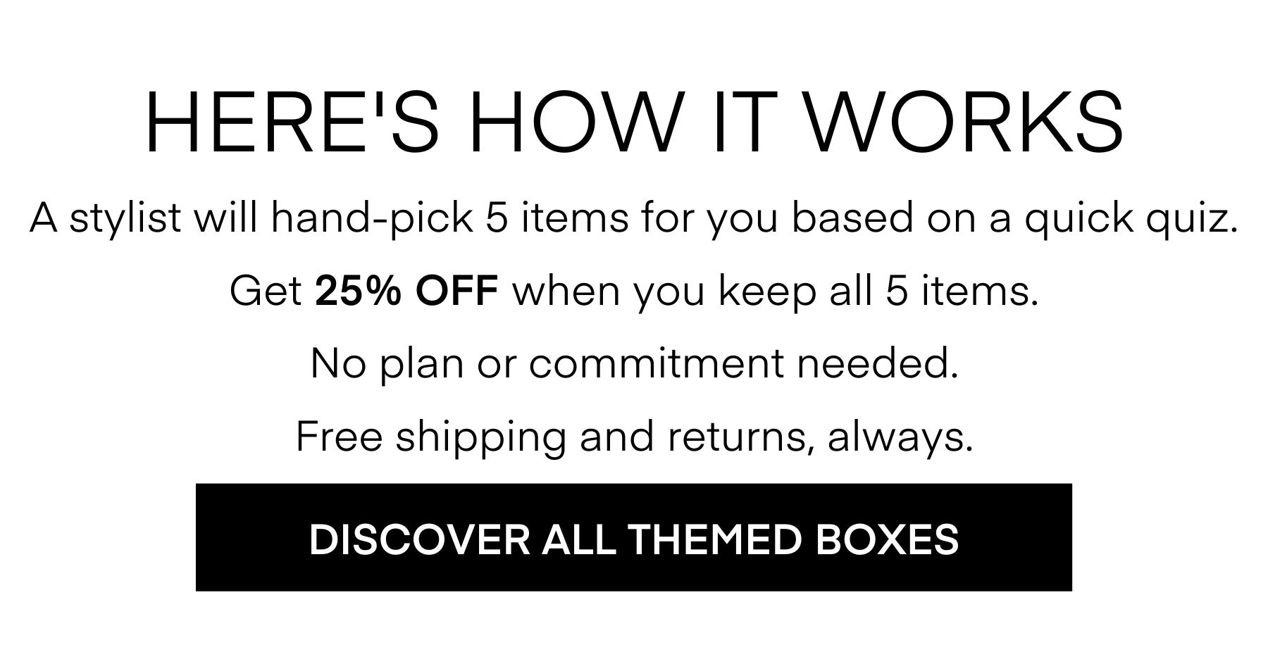 HERE'S HOW IT WORKS
A stylist will hand-pick 5 items for you based on a quick quiz.
Get 25% OFF When you keep all 5 items.
No plan or commitment needed.
Free shipping and returns, always.
DISCOVER ALL THEMED BOXES