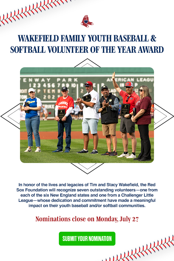 Wakefield Family Youth Baseball & Softball Volunteer of the Year Award. In honor of the lives and legacies of Tim and Stacy Wakefield, the Red Sox Foundation will recognize seven outstanding volunteers - one from each of the six New England states and one from a Challenger Little League - whose dedication and commitment have made a meaningful impact on their youth baseball and/or softball communities. Nominations close on Monday, July 27. Submit Your Nomination.