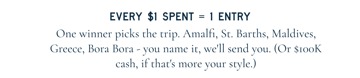Every $1 spent = 1 entry. One winner picks the trip. Amalfi, St. Barths, Maldives, Greece, Bora Bora - you name it, we'll send you. (Or $100K cash, if that's more your style.)