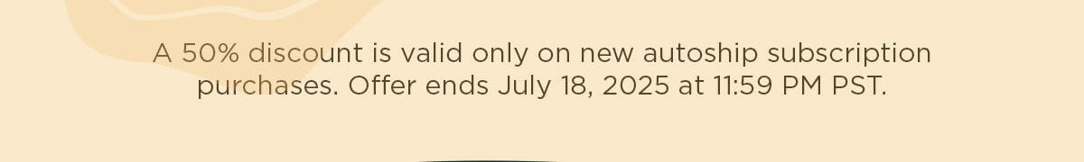 A 50% discount is valid only on new autoship subscription purchases. Offer ends July 18, 2025 at 11:59 PM PST.