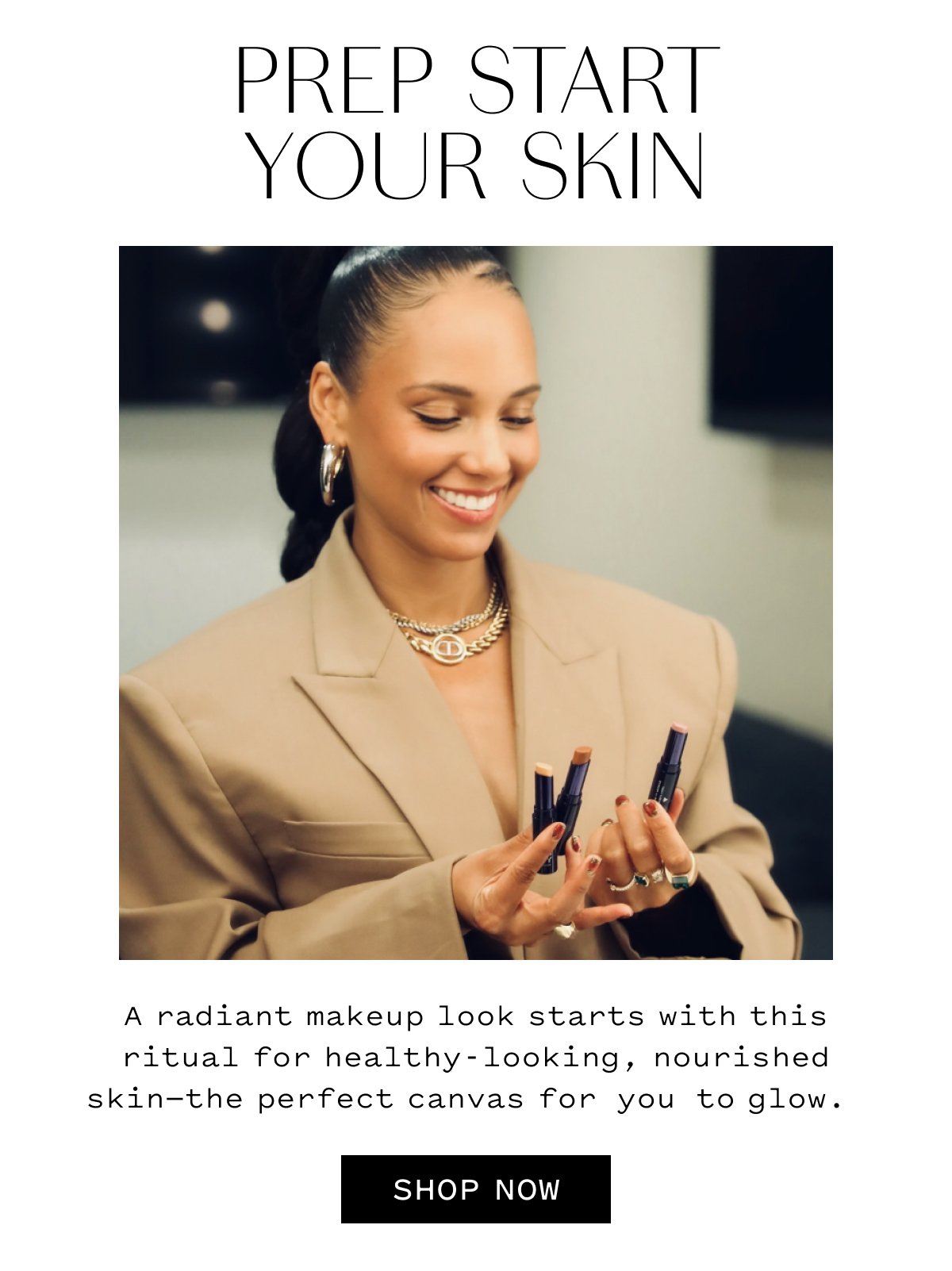 PREP START YOUR SKIN. A radiant makeup look starts with this ritual for healthy-looking, nourished skin-the perfect canvas for you to glow. SHOP NOW