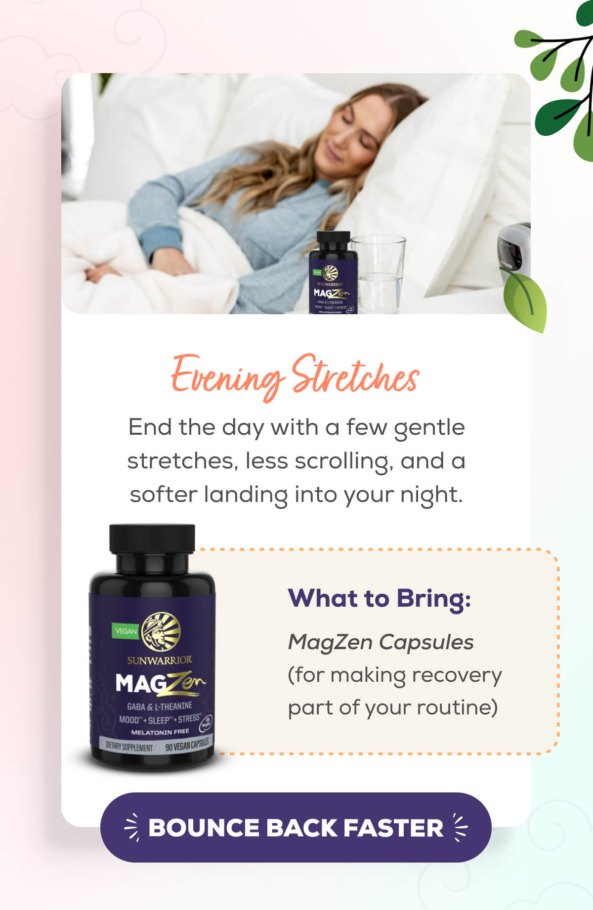Evening Stretches  End the day with a few gentle stretches, less scrolling, and a softer landing into your night.   What to Bring: MagZen Capsules (for making recovery part of your routine)   BOUNCE BACK FASTER