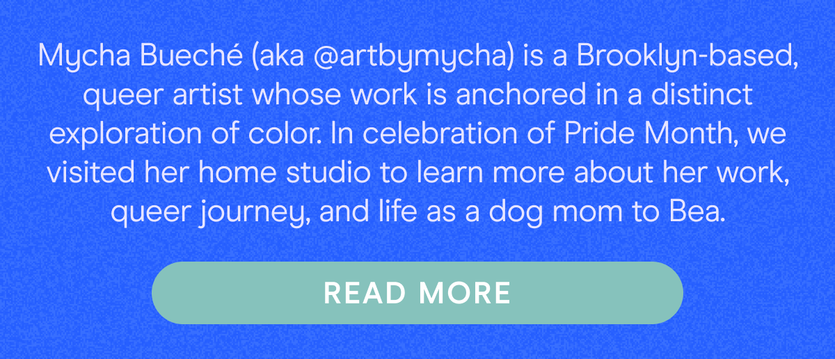 Mycha Bueché (aka @artbymycha) is a Brooklyn-based, queer artist whose work is anchored in a distinct exploration of color. In celebration of Pride Month, we visited her home studio to learn more about her work, queer journey, and life as a dog mom to Bea. 