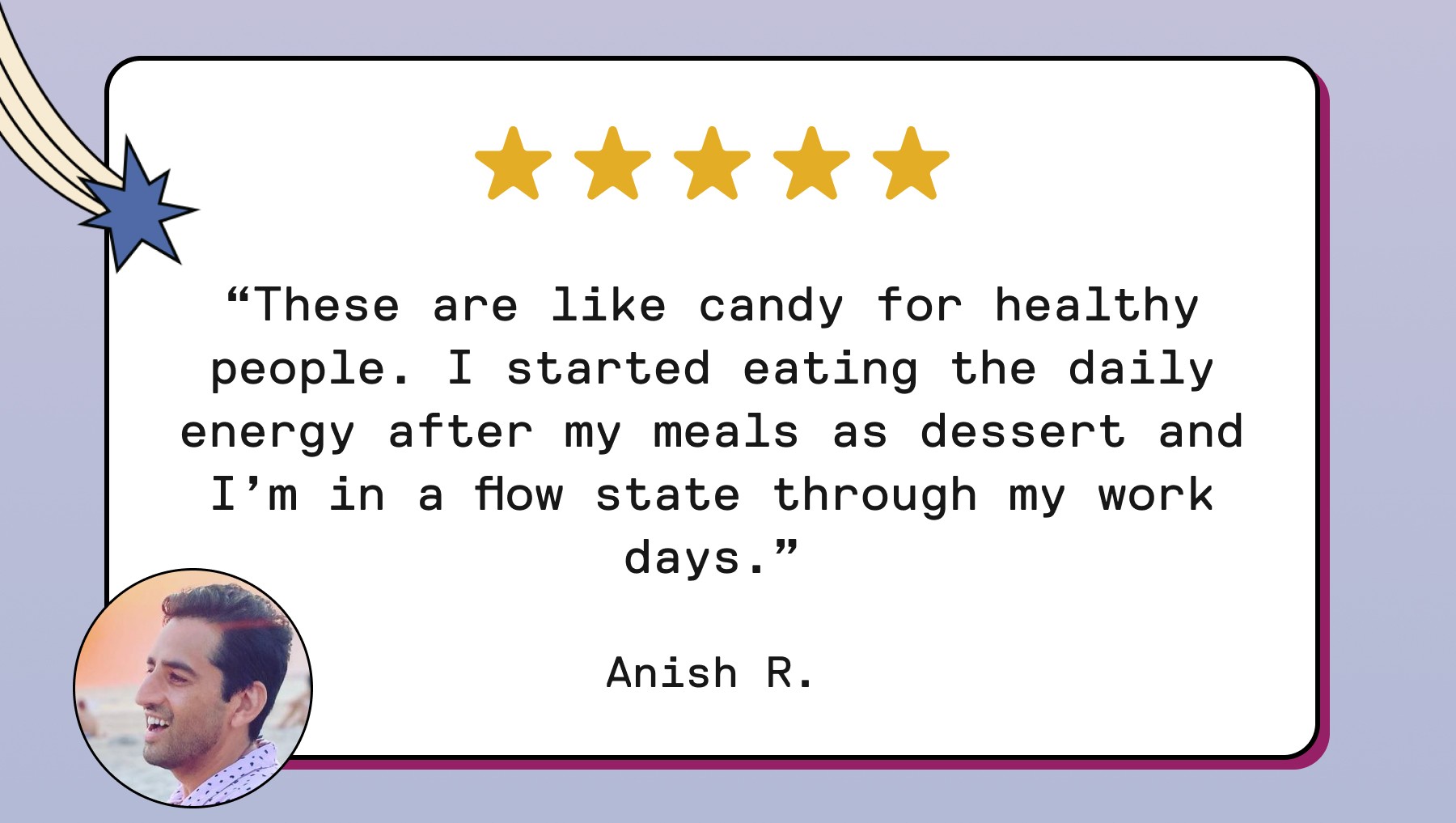 “These are like candy for healthy people. I started eating the daily energy after my meals as dessert and I’m in a flow state through my work days.” Anish R.