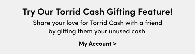 Try Our Torrid Cash gifting Feature! | Share your love for Torrid Cash with a friend by gifting them your unused cash. | My Account >