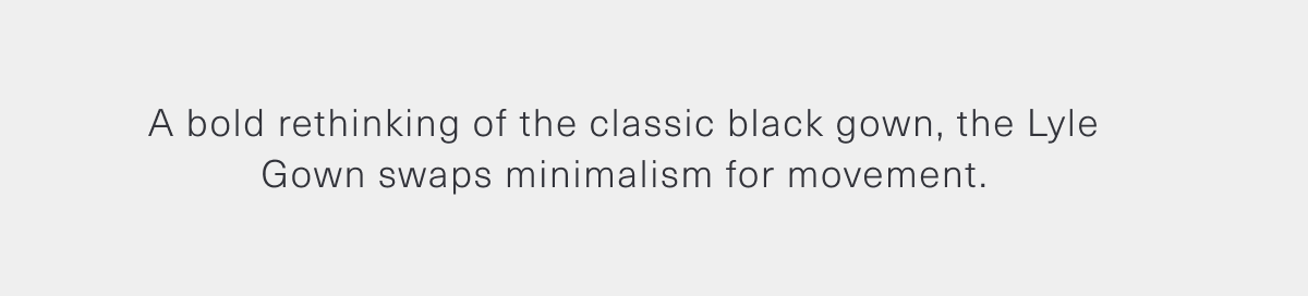  A bold rethinking of the classic black gown, the Lyle Gown swaps minimalism for movement.