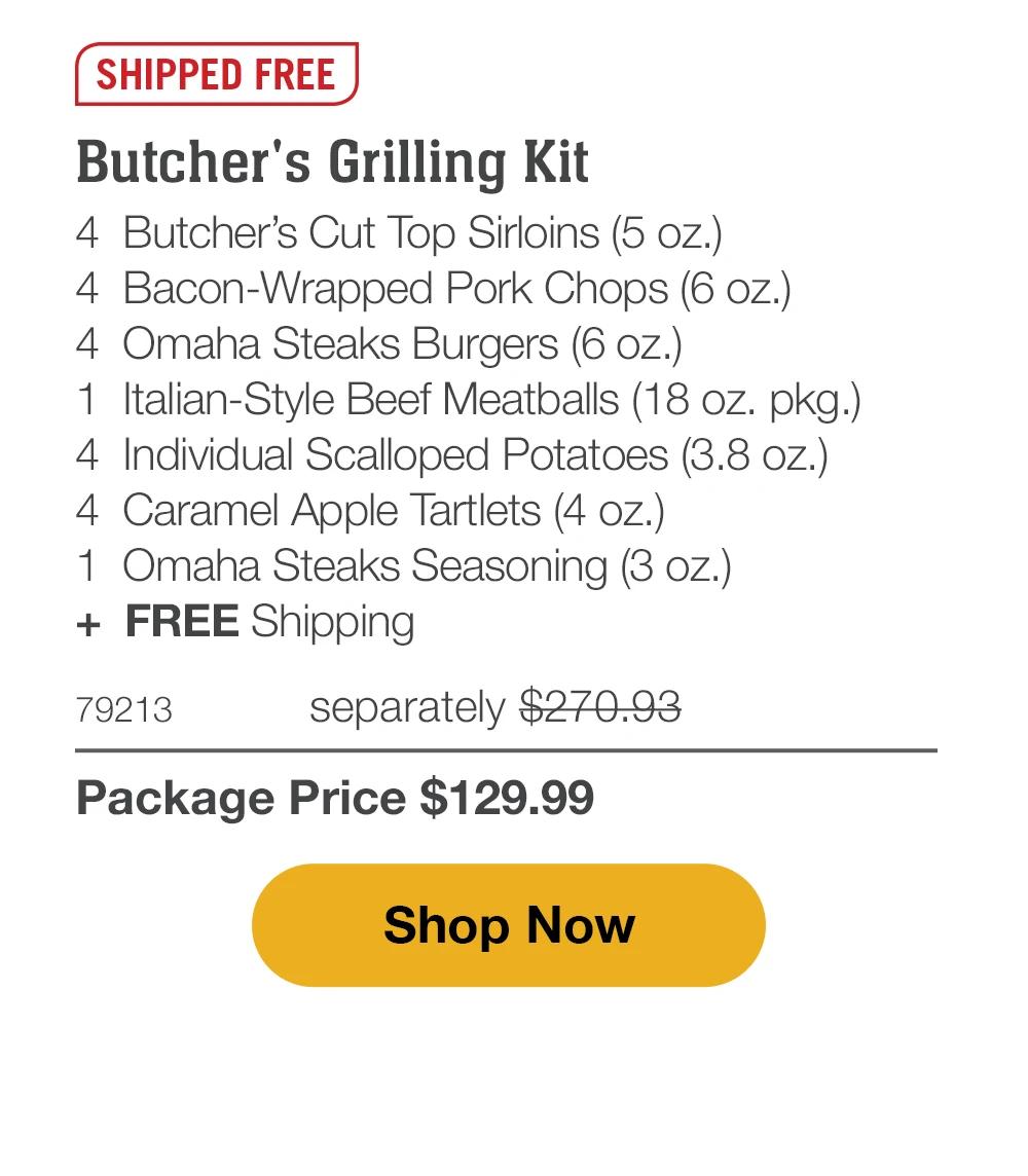SHIPPED FREE | Butcher's Grilling Kit - 4 Butcher's Cut Top Sirloins (5 oz.) - 4 Bacon-Wrapped Pork Chops (6 oz.) - 4 Omaha Steaks Burgers (6 oz.) - 1 Italian-Style Beef Meatballs (18 oz. pkg.) - 4 Individual Scalloped Potatoes (3.8 oz.) - 4 Caramel Apple Tartlets (4 oz.) - 1 Omaha Steaks Seasoning (3 oz.) + FREE Shipping - 79213 separately $270.93 | Package Price $129.99 || Shop Now