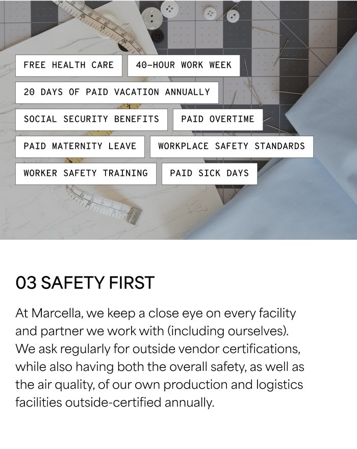 03 SAFETY FIRST  At Marcella, we keep a close eye on every facility and partner we work with (including ourselves). We ask regularly for outside vendor certifications, while also having both the overall safety, as well as the air quality, of our own production and logistics facilities outside-certified annually.