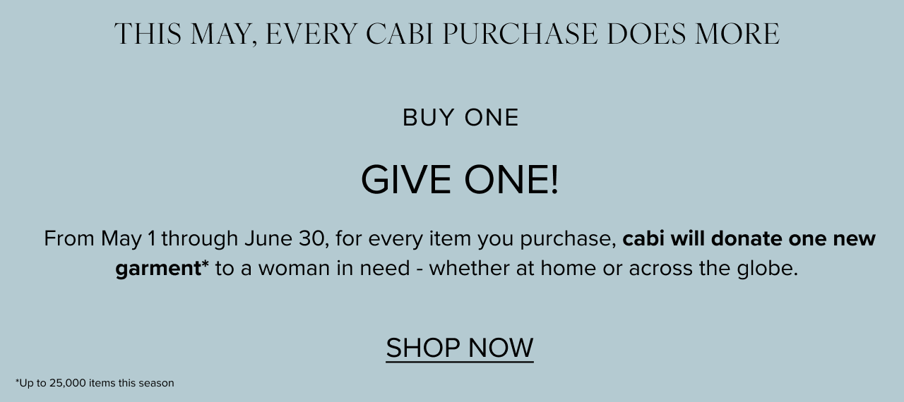 THIS MAY, EVERY CABI PURCHASE DOES MORE buy one give one! From May 1 thorugh June 30, for every item you purchase, cabi will donate one new garment to a woman in need - whether at home or across the globe. 