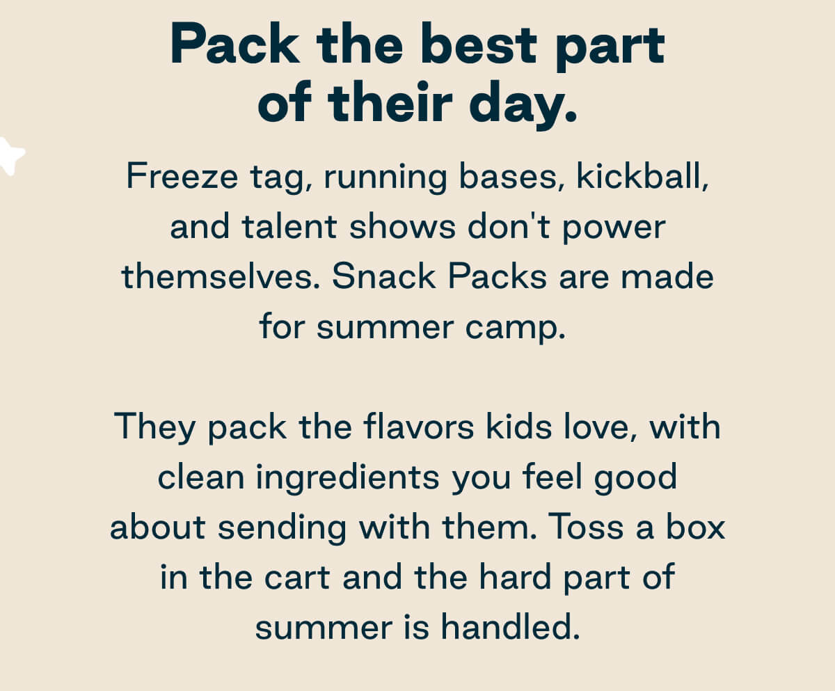 Pack the best part of their day.  Freeze tag, running bases, kickball, and talent shows don't power themselves. Snack Packs are made for summer camp.  They pack the flavors kids love, with clean ingredients you feel good about sending with them. Toss a box in the cart and the hard part of summer is handled.
