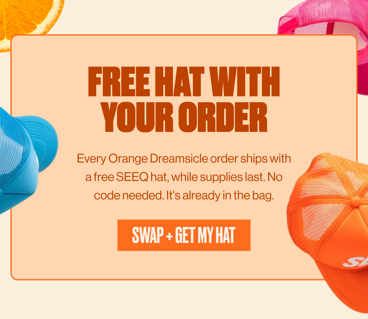 FREE HAT WITH YOUR ORDER |  Every Orange Dreamsicle order ships with a free SEEQ hat, while supplies last. No code needed. It's already in the bag. | SWAP + GET MY HAT