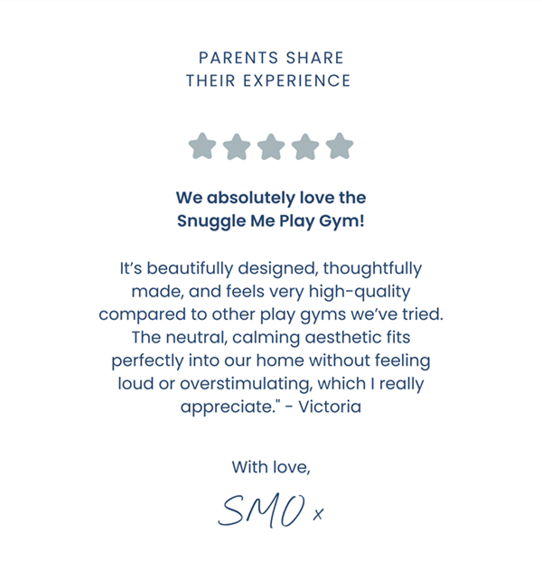 ⭐⭐⭐⭐⭐ We absolutely love the Snuggle Me Play Gym! It’s beautifully designed, thoughtfully made, and feels very high-quality compared to other play gyms we’ve tried. The neutral, calming aesthetic fits perfectly into our home without feeling loud or overstimulating, which I really appreciate. - Victoria. With love, SMO 