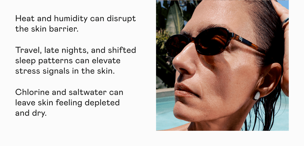 Heat and humidity can disrupt the skin barrier. Travel, late nights, and shifted sleep patterns can elevate stress signals in the skin. Chlorine and saltwater can leave skin feeling depleted and dry.
