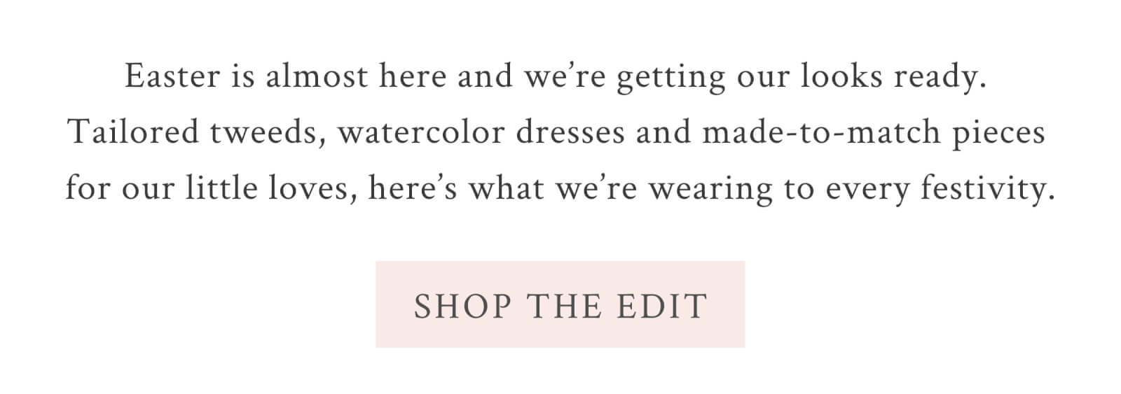 Easter is almost here and we’re getting our looks ready. Tailored tweeds, watercolor dresses and made-to-match pieces for our little loves, here’s what we’re wearing to every festivity.  <SHOP THE EDIT>